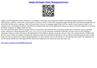 Supply Of Supply Chain Management Essay
Supply Chain Management involves the process of managing, monitoring, controlling and constantly coordinating supply related activities among
manufacturers, suppliers, wholesalers, retailer and the consumers. All this is done while integrating supply management with demand management, not
only within but also across companies. Since all the processes involved in managing supply chain activities require a robust system in place, every
company turns to technology for efficient and effective synchronization and smooth deployment of processes along with careful alignment of resources
for timely completion of supply related activities.
One such system that allows firms to manage business and operations and automate time–consuming manual tasks is Enterprise resource planning
system, which now is being integrated with supply chain management by companies worldwide so that they can enjoy access to all streamlined
information related to various functions in the organization on one platform, thereby saving time and cost. There are countless benefits of ERP within
the firm, most of which are related to allowing the employees in the firm to familiarize themselves with an efficient streamlining process that not only
brings activities in order but also helps tracking loopholes a lot easier and fun. It is not only the fun use of technology that inspires the employees but
also the clearly defined roles and responsibilities that prevent employees from falling into each other space and
Get more content on HelpWriting.net
 