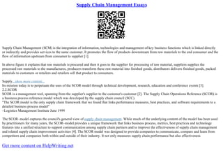 Supply Chain Management Essays
Supply Chain Management (SCM) is the integration of information, technologies and management of key business functions which is linked directly
or indirectly and provides services to the same customer. It promotes the flow of products downstream from raw materials to the end consumer and the
flow of information upstream from consumer to supplier [1].
In above figure it explains that raw materials is procured and then it goes to the supplier for processing of raw material, suppliers supplies the
processed raw materials to the manufactures, producers transform these raw material into finished goods, distributors delivers finished goods, packed
materials to customers or retailers and retailers sell that product to consumers.
Supply...show more content...
Its mission today is to perpetuate the uses of the SCOR model through technical development, research, education and conference events [3].
2.2.SCOR
SCOR is a management tool, spanning from the supplier's supplier to the customer's customer [2]. The Supply Chain Operations Reference (SCOR) is
a business process reference model which was developed by the supply chain council (SCC).
"The SCOR model is the only supply chain framework that we found that links performance measures, best practices, and software requirements to a
detailed business process model"
–Logistics Management Institute June 1999
The SCOR–model captures the council's general view of supply chain management. While much of the underlying content of the model has been used
by practitioners for many years, the SCOR–model provides a unique framework that links business process, metrics, best practices and technology
features into a unified structure to support communication among supply chain partners and to improve the effectiveness of supply chain management
and related supply chain improvement activities [4]. The SCOR model was designed to provide companies to communicate, compare and learn from
competitors and companies both within and outside of their industry. It not only measures supply chain performance but also effectiveness
Get more content on HelpWriting.net
 