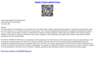 Supply Chain Logistics Essay
Logistics & Supply Chain Management
YourFirstName YourLastName
University title
Abstract
For any production and distribution to be successful, then it should be able to produce quality goods and products. It should also ensure that the goods
get to the customer in good condition and on time among others. This is achieved through efficient and effective production and distribution logistics.
Customer orders may face delays in delivery and therefore not meeting customer satisfaction, which could cause problems with customer retention.
Analysis of data helps in coming up with the best actions that a manager or a CEO should take. This paper seeks to discover the factors that affect
distribution in any given organization.
SECTION I: INTRODUCTION Hymur Limited deals with the production of coolers that are used for outdoor picnics.That said, the production as well
as distribution of these products are carried out in a facility situated on the East Coast. Due to low density products and high shipment rates, the
company has challenges delivering and reaching the West Coast. Currently, the company ships products from the East Coast center of distribution and
the East Coast facility to the West Coast and this is challenging. The company can adopt other alternatives such as giving a contract to another company
to do the distribution to the West Coast on its behalf or establish a production and a distribution facility on the West Coast. Having multiple
Get more content on HelpWriting.net
 