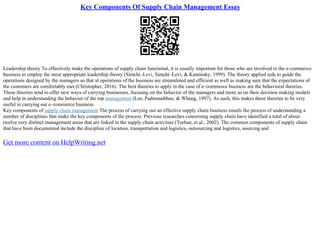 Key Components Of Supply Chain Management Essay
Leadership theory To effectively make the operations of supply chain functional, it is usually important for those who are involved in the e–commerce
business to employ the most appropriate leadership theory (Simchi–Levi, Simchi–Levi, & Kaminsky, 1999). The theory applied teds to guide the
operations designed by the managers so that al operations of the business are streamlined and efficient as well as making sure that the expectations of
the customers are comfortably met (Christopher, 2016). The best theories to apply in the case of e–commerce business are the behavioral theories.
These theories tend to offer new ways of carrying businesses, focusing on the behavior of the managers and more so on their decision making models
and help in understanding the behavior of the top management (Lee, Padmanabhan, & Whang, 1997). As such, this makes these theories to be very
useful in carrying out e–commerce business.
Key components of supply chain management The process of carrying out an effective supply chain business entails the process of understanding a
number of disciplines that make the key components of the process. Previous researches concerning supply chain have identified a total of about
twelve very distinct management areas that are linked to the supply chain activities (Turban, et al., 2002). The common components of supply chain
that have been documented include the discipline of location, transportation and logistics, outsourcing and logistics, sourcing and
Get more content on HelpWriting.net
 