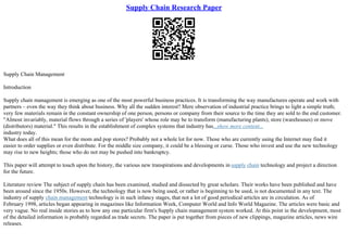 Supply Chain Research Paper
Supply Chain Management
Introduction
Supply chain management is emerging as one of the most powerful business practices. It is transforming the way manufactures operate and work with
partners – even the way they think about business. Why all the sudden interest? Mere observation of industrial practice brings to light a simple truth;
very few materials remain in the constant ownership of one person, persons or company from their source to the time they are sold to the end customer.
"Almost invariably, material flows through a series of 'players' whose role may be to transform (manufacturing plants), store (warehouses) or move
(distributors) material." This results in the establishment of complex systems that industry has...show more content...
industry today.
What does all of this mean for the mom and pop stores? Probably not a whole lot for now. Those who are currently using the Internet may find it
easier to order supplies or even distribute. For the middle size company, it could be a blessing or curse. Those who invest and use the new technology
may rise to new heights; those who do not may be pushed into bankruptcy.
This paper will attempt to touch upon the history, the various new transpirations and developments in supply chain technology and project a direction
for the future.
Literature review The subject of supply chain has been examined, studied and dissected by great scholars. Their works have been published and have
been around since the 1950s. However, the technology that is now being used, or rather is beginning to be used, is not documented in any text. The
industry of supply chain management technology is in such infancy stages, that not a lot of good periodical articles are in circulation. As of
February 1998, articles began appearing in magazines like Information Week, Computer World and Info World Magazine. The articles were basic and
very vague. No real inside stories as to how any one particular firm's Supply chain management system worked. At this point in the development, most
of the detailed information is probably regarded as trade secrets. The paper is put together from pieces of new clippings, magazine articles, news wire
releases.
 