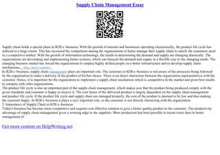 Supply Chain Management Essay
Supply chain holds a special place in B2B e–business. With the growth of internet and businesses operating electronically, the product life cycle has
reduced to a large extent. This has increased the competition among the organizations to better manage their supply chain to satisfy the customers need
in a competitive market. With the growth of information technology, the trends in determining the demand and supply are changing drastically. The
organizations are developing and implementing better systems, which can forecast the demand and supply in a flexible way to the changing needs. The
changing business market has forced the organizations to employ highly skilled people on a better infrastructure and to develop supply chain
mechanisms,...show more content...
In B2B e–business, supply chain management plays an important role. The customer in B2B e–business is not aware of the processes being followed
by the organization to make a delivery of the product of his/her choice. There is no direct interaction between the organization representatives with the
customer. Hence, it is important for the organization to implement a supply chain mechanism which is competitive in the market and gives best results
to compete with other organizations.
The product life cycle is also an important part of the supply chain management, which makes sure that the product being produced comply with the
given standards and customer is happy to receive it. The cost factor of the delivered product is largely dependent on the supply chain management
and product life cycle. If the product life cycle and supply chain are managed properly, the cost of the product is deemed to be low and thus making
the customer happy. In B2B e–business it plays a very important role, as the customer is not directly interacting with the organization.
3. Importance of Supply Chain in B2B e–business
Today's business has become more competitive and requires cost effective solution to give a better quality product to the customer. The productivity
advantage of supply chain management gives a winning edge to the suppliers. More production has been possible in recent times dues to better
management of
Get more content on HelpWriting.net
 