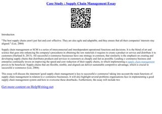 Case Study : Supply Chain Management Essay
Introduction
"The best supply chains aren't just fast and cost–effective. They are also agile and adaptable, and they ensure that all their companies' interests stay
aligned." (Lee, 2004)
Supply chain management or SCM is a series of interconnected and interdependent operational functions and decisions. It is the blend of art and
science that goes into enhancing the company's procedures in obtaining the raw materials it requires to create a product or service and distribute it to
customers (Harland Jr, 2013). All successful e–commerce businesses have one strategy in common, that similarity is the emphasis on creating and
developing supply chains that distributes products and services to customers as cheaply and fast as possible. Leading e–commerce business and
enterprise continually invest on improving the speed and cost–reduction of their supply chains, in which implementing a supply chain management
proves to be beneficial. Supply chains that are flexible, nimble, and aligned can deliver sustainable competitive advantage, which is crucial to
successful e–commerce (Lee, 2004).
This essay will discuss the statement 'good supply chain management is key to successful e–commerce' taking into account the main functions of
supply chain management in relation to e–commerce businesses. It will also highlight several problems organisations face in implementing a good
supply chain management system and how to overcome these drawbacks. Furthermore, the essay will include two
Get more content on HelpWriting.net
 