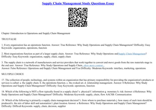 Supply Chain Management Study Questions Essay
Chapter 1Introduction to Operations and Supply Chain Management
TRUE/FALSE
1. Every organization has an operations function. Answer: True Reference: Why Study Operations and Supply Chain Management? Difficulty: Easy
Keywords: organization, operations, function
2. Most organizations function as part of a larger supply chain. Answer: True Reference: Why Study Operations andSupply Chain Management?
Difficulty: Easy Keywords: organization, supply, chain, supply chain
3. The supply chain is a network of manufacturers and service providers that work together to convert and move goods from the raw materials stage to
the end user. Answer: True Reference: Why Study Operations and Supply Chain...show more content...
Answer: False Reference: Operations and Supply Chain Management and You Difficulty: Moderate Keywords: interface, marketing, operations
MULTIPLE CHOICE
17. The collection of people, technology, and systems within an organization that has primary responsibility for providing the organization's products or
services is called: a. the supply chain. b. the operations function. c. the evoked set. d. relationship management. Answer: b Reference: Why Study
Operations and Supply Chain Management? Difficulty: Easy Keywords: operations, function
18. Which of the following is NOT a flow typically found in a supply chain? e. physical f. information g. monetary h. risk Answer: d Reference: Why
Study Operations and Supply Chain Management? Difficulty: Moderate Keywords: supply, chain, flow AACSB: Communication
19. Which of the following is primarily a supply chain management decision? i. from whom to purchase materials j. how many of each item should be
produced k. the mix of labor skill and automation l. plant location Answer: a Reference: Why Study Operations and Supply Chain Management?
Difficulty: Difficult Keywords: supply, chain, decision, supplier
 