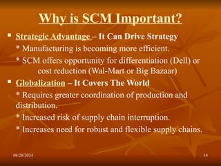 08/28/2024 14
Why is SCM Important?
 Strategic Advantage – It Can Drive Strategy
* Manufacturing is becoming more efficient.
* SCM offers opportunity for differentiation (Dell) or
cost reduction (Wal-Mart or Big Bazaar)
 Globalization – It Covers The World
* Requires greater coordination of production and
distribution.
* Increased risk of supply chain interruption.
* Increases need for robust and flexible supply chains.
 