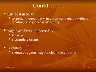 08/28/2024 17
Contd……..
 One goal in SCM:
 respond to uncertainty in customer demand without
creating costly excess inventory.
 Negative effects of uncertainty
 lateness
 incomplete orders
 Inventory
 insurance against supply chain uncertainty.
 