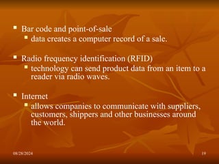 08/28/2024 19
 Bar code and point-of-sale
 data creates a computer record of a sale.
 Radio frequency identification (RFID)
 technology can send product data from an item to a
reader via radio waves.
 Internet
 allows companies to communicate with suppliers,
customers, shippers and other businesses around
the world.
 