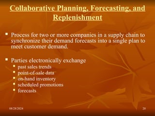 08/28/2024 20
Collaborative Planning, Forecasting, and
Replenishment
 Process for two or more companies in a supply chain to
synchronize their demand forecasts into a single plan to
meet customer demand.
 Parties electronically exchange
 past sales trends
 point-of-sale data
 on-hand inventory
 scheduled promotions
 forecasts
 