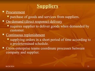 08/28/2024 21
Suppliers
 Procurement
 purchase of goods and services from suppliers.
 On-demand (direct response) delivery
 requires supplier to deliver goods when demanded by
customer.
 Continuous replenishment
 supplying orders in a short period of time according to
a predetermined schedule.
 Cross-enterprise teams coordinate processes between
company and supplier.
 