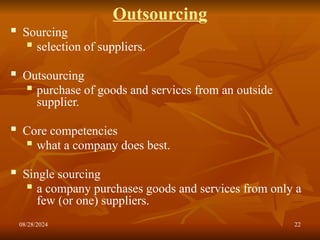 08/28/2024 22
Outsourcing
 Sourcing
 selection of suppliers.
 Outsourcing
 purchase of goods and services from an outside
supplier.
 Core competencies
 what a company does best.
 Single sourcing
 a company purchases goods and services from only a
few (or one) suppliers.
 