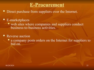 08/28/2024 23
E-Procurement
 Direct purchase from suppliers over the Internet.
 E-marketplaces
 web sites where companies and suppliers conduct
business-to-business activities.
 Reverse auction
 a company posts orders on the Internet for suppliers to
bid on.
 