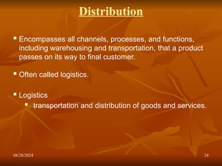 08/28/2024 24
Distribution
 Encompasses all channels, processes, and functions,
including warehousing and transportation, that a product
passes on its way to final customer.
 Often called logistics.
 Logistics
 transportation and distribution of goods and services.
 