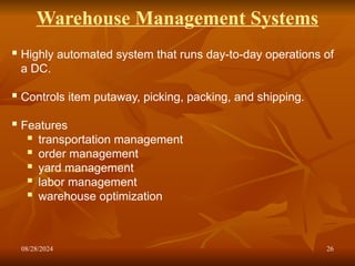 08/28/2024 26
Warehouse Management Systems
 Highly automated system that runs day-to-day operations of
a DC.
 Controls item putaway, picking, packing, and shipping.
 Features
 transportation management
 order management
 yard management
 labor management
 warehouse optimization
 