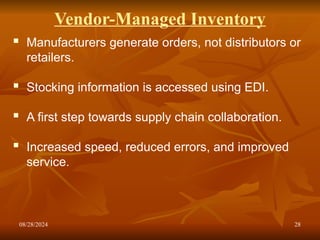 08/28/2024 28
Vendor-Managed Inventory
 Manufacturers generate orders, not distributors or
retailers.
 Stocking information is accessed using EDI.
 A first step towards supply chain collaboration.
 Increased speed, reduced errors, and improved
service.
 