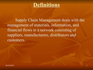 08/28/2024 3
Definitions
Supply Chain Management deals with the
management of materials, information, and
financial flows in a network consisting of
suppliers, manufacturers, distributors and
customers.
 