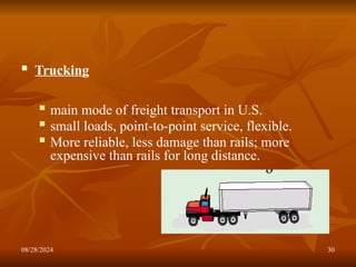 08/28/2024 30
 Trucking
 main mode of freight transport in U.S.
 small loads, point-to-point service, flexible.
 More reliable, less damage than rails; more
expensive than rails for long distance.
 