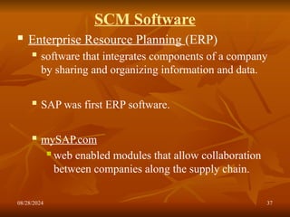 08/28/2024 37
SCM Software
 Enterprise Resource Planning (ERP)
 software that integrates components of a company
by sharing and organizing information and data.
 SAP was first ERP software.
 mySAP.com
 web enabled modules that allow collaboration
between companies along the supply chain.
 