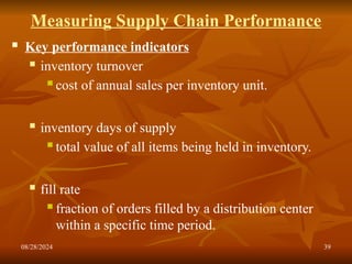 08/28/2024 39
Measuring Supply Chain Performance
 Key performance indicators
 inventory turnover
 cost of annual sales per inventory unit.
 inventory days of supply
 total value of all items being held in inventory.
 fill rate
 fraction of orders filled by a distribution center
within a specific time period.
 