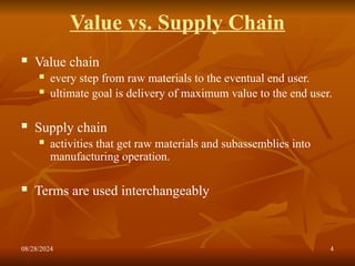 08/28/2024 4
Value vs. Supply Chain
 Value chain
 every step from raw materials to the eventual end user.
 ultimate goal is delivery of maximum value to the end user.
 Supply chain
 activities that get raw materials and subassemblies into
manufacturing operation.
 Terms are used interchangeably
 