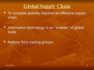 08/28/2024 43
Global Supply Chain
 To compete globally requires an effective supply
chain.
 Information technology is an “enabler” of global
trade.
 Nations form trading groups.
 