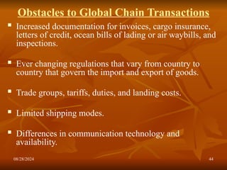 08/28/2024 44
Obstacles to Global Chain Transactions
 Increased documentation for invoices, cargo insurance,
letters of credit, ocean bills of lading or air waybills, and
inspections.
 Ever changing regulations that vary from country to
country that govern the import and export of goods.
 Trade groups, tariffs, duties, and landing costs.
 Limited shipping modes.
 Differences in communication technology and
availability.
 