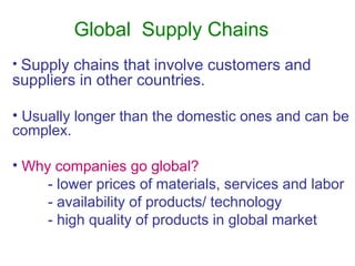 Global Supply Chains
• Supply chains that involve customers and
suppliers in other countries.
• Usually longer than the domestic ones and can be
complex.
• Why companies go global?
- lower prices of materials, services and labor
- availability of products/ technology
- high quality of products in global market
 