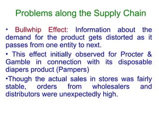 Problems along the Supply Chain
• Bullwhip Effect: Information about the
demand for the product gets distorted as it
passes from one entity to next.
• This effect initially observed for Procter &
Gamble in connection with its disposable
diapers product (Pampers)
•Though the actual sales in stores was fairly
stable, orders from wholesalers and
distributors were unexpectedly high.
 