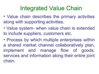 Integrated Value Chain
• Value chain describes the primary activities
along with supporting activities.
• Value system- when value chain is extended
to include suppliers, customers etc.
• Process by which multiple enterprises within
a shared market channel collaboratively plan,
implement and manage flow of goods,
services and information along their entire joint
chain.
 