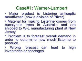 Case#1: Warner-Lambert
• Major product is Listerine antiseptic
mouthwash (now a division of Pfizer)
• Material for making Listerine comes from
eucalyptus trees in Australia and are
shipped to W-L manufacturing plant at New
Jersey.
• Problem is to forecast overall demand in
order to determine how much listerine to
produce.
• Wrong forecast can lead to high
inventories or shortages.
 