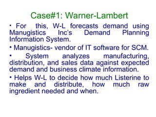 Case#1: Warner-Lambert
• For this, W-L forecasts demand using
Manugistics Inc’s Demand Planning
Information System.
• Manugistics- vendor of IT software for SCM.
• System analyzes manufacturing,
distribution, and sales data against expected
demand and business climate information.
• Helps W-L to decide how much Listerine to
make and distribute, how much raw
ingredient needed and when.
 