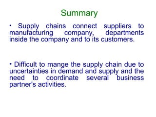 Summary
• Supply chains connect suppliers to
manufacturing company, departments
inside the company and to its customers.
• Difficult to mange the supply chain due to
uncertainties in demand and supply and the
need to coordinate several business
partner's activities.
 