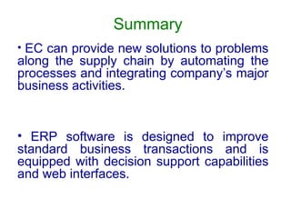 Summary
• EC can provide new solutions to problems
along the supply chain by automating the
processes and integrating company’s major
business activities.
• ERP software is designed to improve
standard business transactions and is
equipped with decision support capabilities
and web interfaces.
 