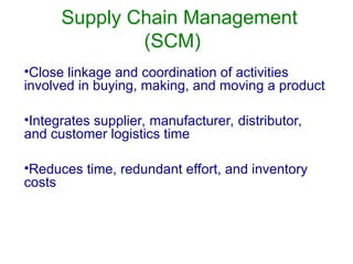 Supply Chain Management
(SCM)
•Close linkage and coordination of activities
involved in buying, making, and moving a product
•Integrates supplier, manufacturer, distributor,
and customer logistics time
•Reduces time, redundant effort, and inventory
costs
 