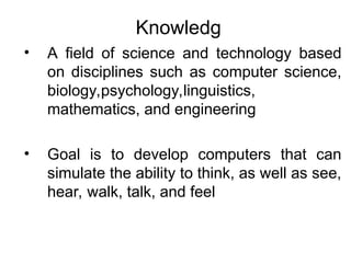 Knowledg
• A field of science and technology based
on disciplines such as computer science,
biology,psychology,linguistics,
mathematics, and engineering
• Goal is to develop computers that can
simulate the ability to think, as well as see,
hear, walk, talk, and feel
 