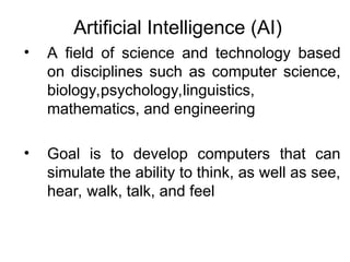 Artificial Intelligence (AI)
• A field of science and technology based
on disciplines such as computer science,
biology,psychology,linguistics,
mathematics, and engineering
• Goal is to develop computers that can
simulate the ability to think, as well as see,
hear, walk, talk, and feel
 