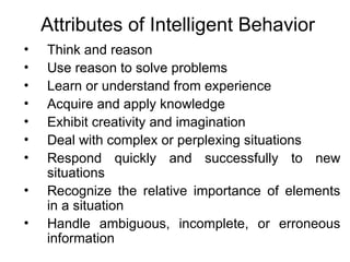 Attributes of Intelligent Behavior
• Think and reason
• Use reason to solve problems
• Learn or understand from experience
• Acquire and apply knowledge
• Exhibit creativity and imagination
• Deal with complex or perplexing situations
• Respond quickly and successfully to new
situations
• Recognize the relative importance of elements
in a situation
• Handle ambiguous, incomplete, or erroneous
information
 
