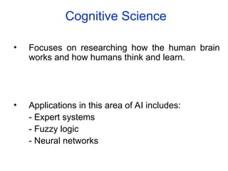 Cognitive Science
• Focuses on researching how the human brain
works and how humans think and learn.
• Applications in this area of AI includes:
- Expert systems
- Fuzzy logic
- Neural networks
 