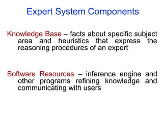 Expert System Components
Knowledge Base – facts about specific subject
area and heuristics that express the
reasoning procedures of an expert
Software Resources – inference engine and
other programs refining knowledge and
communicating with users
 