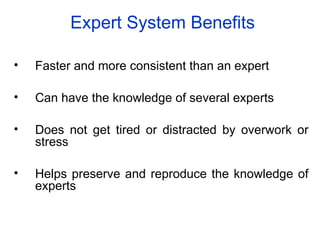 Expert System Benefits
• Faster and more consistent than an expert
• Can have the knowledge of several experts
• Does not get tired or distracted by overwork or
stress
• Helps preserve and reproduce the knowledge of
experts
 
