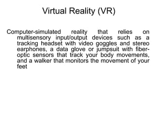 Virtual Reality (VR)
Computer-simulated reality that relies on
multisensory input/output devices such as a
tracking headset with video goggles and stereo
earphones, a data glove or jumpsuit with fiber-
optic sensors that track your body movements,
and a walker that monitors the movement of your
feet
 