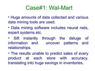 Case#1: Wal-Mart
• Huge amounts of data collected and various
data mining tools are used.
• Data mining software includes neural nets,
expert systems etc.
• Sift instantly through the deluge of
information and uncover patterns and
relationships.
• The results unable to predict sales of every
product at each store with accuracy,
translating into huge savings in inventories.
 