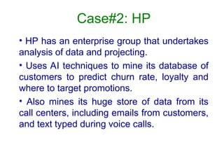 Case#2: HP
• HP has an enterprise group that undertakes
analysis of data and projecting.
• Uses AI techniques to mine its database of
customers to predict churn rate, loyalty and
where to target promotions.
• Also mines its huge store of data from its
call centers, including emails from customers,
and text typed during voice calls.
 
