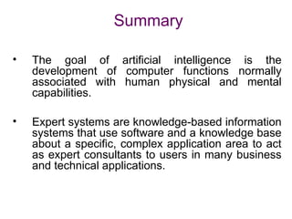 Summary
• The goal of artificial intelligence is the
development of computer functions normally
associated with human physical and mental
capabilities.
• Expert systems are knowledge-based information
systems that use software and a knowledge base
about a specific, complex application area to act
as expert consultants to users in many business
and technical applications.
 