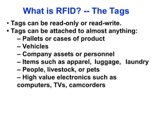 What is RFID? -- The Tags
• Tags can be read-only or read-write.
• Tags can be attached to almost anything:
– Pallets or cases of product
– Vehicles
– Company assets or personnel
– Items such as apparel, luggage, laundry
– People, livestock, or pets
– High value electronics such as
computers, TVs, camcorders
 