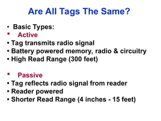 Are All Tags The Same?
• Basic Types:
 Active
• Tag transmits radio signal
• Battery powered memory, radio & circuitry
• High Read Range (300 feet)
 Passive
• Tag reflects radio signal from reader
• Reader powered
• Shorter Read Range (4 inches - 15 feet)
 