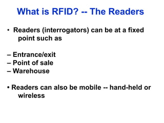 What is RFID? -- The Readers
• Readers (interrogators) can be at a fixed
point such as
– Entrance/exit
– Point of sale
– Warehouse
• Readers can also be mobile -- hand-held or
wireless
 