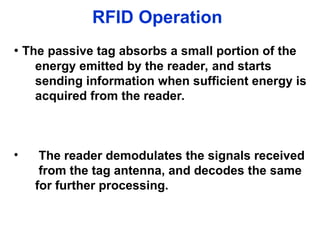 RFID Operation
• The passive tag absorbs a small portion of the
energy emitted by the reader, and starts
sending information when sufficient energy is
acquired from the reader.
• The reader demodulates the signals received
from the tag antenna, and decodes the same
for further processing.
 