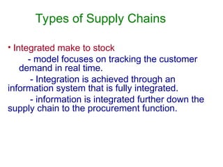 Types of Supply Chains
• Integrated make to stock
- model focuses on tracking the customer
demand in real time.
- Integration is achieved through an
information system that is fully integrated.
- information is integrated further down the
supply chain to the procurement function.
 