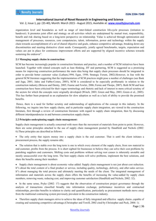 ISSN 2394-7349
International Journal of Novel Research in Engineering and Science
Vol. 2, Issue 1, pp: (35-40), Month: March 2015 - August 2015, Available at: www.noveltyjournals.com
Page | 36
Novelty Journals
organization level and boundaries as well as range of inter-linked construction life-cycle processes (initiation to
handover). It promotes joint effort and strategy on all activities which are underpinned by mutual trust, responsibility,
benefit and risk sharing based on a long-term perspective on relationship. Value is achieved through optimization and
management of processes, resources, core competencies, talent, information, power and technology within the supply
chain towards accomplishment of a set of shared objective and goals, enhance competitive advantage, breaking down any
discontinuities and meeting distinctive client needs. Consequently, jointly agreed benchmarks, targets, expectation and
values are put in place for continuous improvement efforts and are supported by aligned incentive schemes towards
sustaining the endeavor”.
2.1 Managing supply chains in construction:
SCM has become increasingly popular in construction literature and practice, and a number of SCM initiatives have been
launched. Together with related concepts such as lean thinking, JIT and partnering, SCM is suggested as a promising
means for improving construction performance the main idea being that supply chain processes should be integrated in
order to provide better customer value (Latham,1994; Egan, 1998; Strategic Forum, 2002).However, in line with the
general SCM literature suggesting that the implementation of SCM practices might pose a number of challenges (see Bask
and Juga, 2001; Jahre and Fabbe-Costes, 2005), SCM is considered to be especially problematic in relation to the
construction industry (Briscoe and Dainty, 2005; Fearne and Fowler, 2006; Fernie and Thorpe, 2007). Both SCM and lean
construction have been criticized for their vague terminology and rhetoric and lack of interest in more critical scrutiny of
the sectors for which the concepts were originally developed (Winch, 2003; Green and May, 2003; Green et al., 2005).
This has further been proposed as an explanation for slow adoption as well as a lack of ability to provide the promised
benefits.
Hence, there is a need for further scrutiny and understanding of applications of the concept in this industry. In the
following, we inquire into how supply chains, and in particular supply chain integration, are viewed in the construction
literature, first through a review of construction literature with regard to supply chain integration, then by discussing
different interdependencies in and between construction supply chains.
2.2 Principles underpinning supply chain management:
Supply chain management is actually concerned with more than the movement of materials from point to point. However,
there are some principles attached to the use of supply chain management posited by Handfield and Nichols (2002:
6).These principles are described as follows:
 The only entity that injects money into a supply chain is the end customer. That is until the client initiates a
procurement process, the supply remains idle;
 The solution that is stable over the long term is one in which every element of the supply chain, from raw material to
end customer, profits from the process. It is short sighted for businesses to believe they can solve their cost problems by
punishing suppliers and customers. Shifting costs and problems without solving root causes is inherently unstable and
mostly unsuccessful over the long term. The best supply chains will solve problems, implement the best solutions, and
share the benefits among their members
 Supply chain management is about economic value added. Supply chain management is not just about cost reduction.
It‟s about the total content of a final product or service, including quality, technology, delivery, and after-sales service.
It‟s about managing the total process and ultimately meeting the needs of the client. The integrated management of
information and materials across the supply chain offers the benefits of increasing the value-added by supply chain
members, removing waste, reducing cost, and improving customer satisfaction (Handfield and Nichols, 2002: 32).
 In the same sense, Pryke (2002: 17) suggests that the observation of construction project governance through the
analysis of transactions classified broadly into information exchange, performance incentives and contractual
relationships, provides benefits in relation to clarity and quantification, particularly as procurement methods move away
from the traditional contracting system previously prevalent in the construction industry.
 Therefore supply chain managers strive to achieve the ideas of fully integrated and effective supply chains ,capable of
creating and sustaining competitive advantage.(Christopher and Towill, 2002 cited by Christopher and Peck, 2004: 1).
 