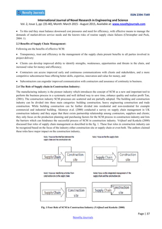 ISSN 2394-7349
International Journal of Novel Research in Engineering and Science
Vol. 2, Issue 1, pp: (35-40), Month: March 2015 - August 2015, Available at: www.noveltyjournals.com
Page | 37
Novelty Journals
 To this end they must balance downward cost pressures and need for efficiency, with effective means to manage the
demands of market-driven service needs and the known risks of routine supply chain failures (Christopher and Peck,
2004: 1).
2.3 Benefits of Supply Chain Management:
Following are the benefits of effective SCM:
 Transparency, trust and efficiency in the management of the supply chain present benefits to all parties involved in
project delivery:
 Clients can develop improved ability to identify strengths, weaknesses, opportunities and threats in the chain, and
increased value for money and efficiency;
 Contractors can access improved early and continuous communications with clients and stakeholders, and a more
competitive subcontractor base offering better skills, expertise, innovation and value for money, and
 Subcontractors can engender improved communication with contractors and assurance of continuity in business.
2.4 The Role of Supply chain in Construction Industry:
The manufacturing industry is the pioneer industry which introduces the concept of SCM as a new and important tool to
perform the business process in a systematic and well defined way to save time, enhance quality and realize profit Tan,
(2001). The construction industry SCM processes are scattered and are partially adopted. The building and construction
industry can be divided into three main categories: building construction; heavy engineering construction and trade
construction. While building construction can be further divided into residential and non-residential for example
commercial and industrial building. Akintoye et.al. (2000) conducted a survey on supply chain management in UK
construction industry and they argue that there exists partnership relationship among contractors, suppliers and clients;
they only focus on the production planning and purchasing factors for the SCM process in construction industry and lists
the barriers which can hindrance the successful process of SCM in construction industry. Vrijhoef and Koskela (2000)
discussed four roles of supply chain management as described in the fig. 1. These four roles in construction industry can
be recognized based on the focus of the industry either construction site or supply chain or even both. The authors claimed
these roles have major impact on the construction industry.
Fig. 1 Four Role of SCM in Construction Industry (Vrijhoef and Koskela :2000)
 